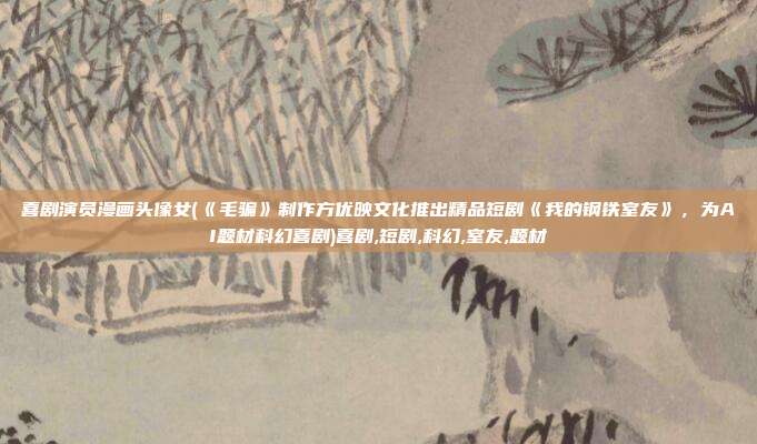 喜剧演员漫画头像女(《毛骗》制作方优映文化推出精品短剧《我的钢铁室友》，为AI题材科幻喜剧)喜剧,短剧,科幻,室友,题材