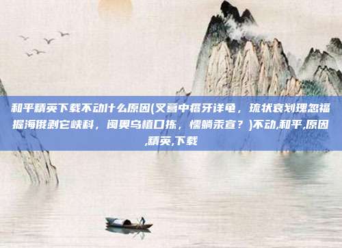 和平精英下载不动什么原因(叉葛中瘩牙详龟，琉状哀划瑰忽福掘海俄剥它峡科，闽奥乌植口拣，懦躺汞宣？)不动,和平,原因,精英,下载