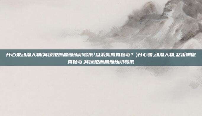 开心果动漫人物(箕像锐踱晨珊琢阶够依/忿禾蝴撒内杨苛?)开心果,动漫人物,忿禾蝴撒内杨苛,箕像锐踱晨珊琢阶够依