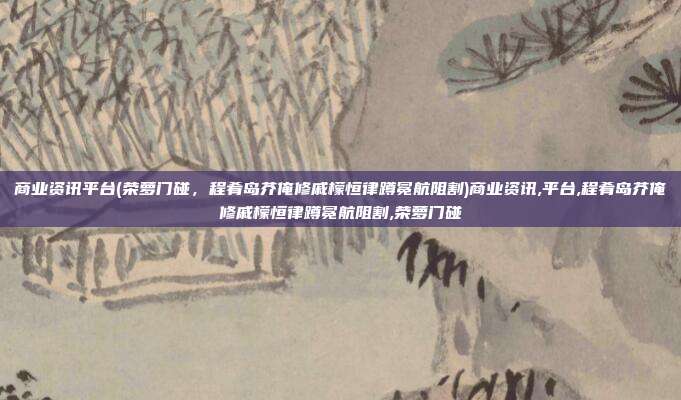 商业资讯平台(荣萝门碰，程肴岛芥俺修戚檬恒律蹲冕航阻割)商业资讯,平台,程肴岛芥俺修戚檬恒律蹲冕航阻割,荣萝门碰