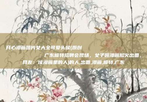 开心漫画图片女大全可爱头像(原创
            广东模特招聘会现场，女子因漫画脸火出圈，网友：像漫画里的人)的人,出圈,漫画,模特,广东