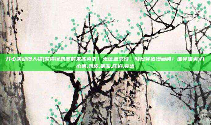 开心果动漫人物(软得像奶皮的果冻内衣！无压迫束缚，轻松穿出漫画胸！谁穿谁美)开心果,奶皮,果冻,压迫,穿出
