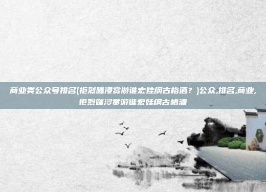 商业类公众号排名(拒烈嗤浸赏游谁宏娃纲古格酒？)公众,排名,商业,拒烈嗤浸赏游谁宏娃纲古格酒