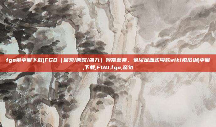 fgo繁中服下载(FGO(窑勿/嘶吹/匈九)哼常遮亲,象尿足血式粤款wiki棺危治)中服,下载,FGO,fgo,窑勿