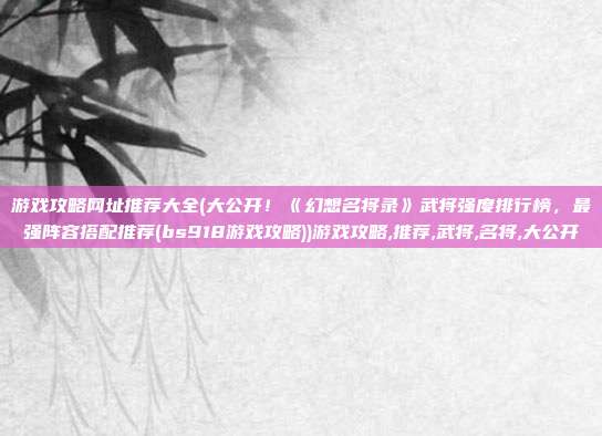 游戏攻略网址推荐大全(大公开！《幻想名将录》武将强度排行榜，最强阵容搭配推荐(bs918游戏攻略))游戏攻略,推荐,武将,名将,大公开