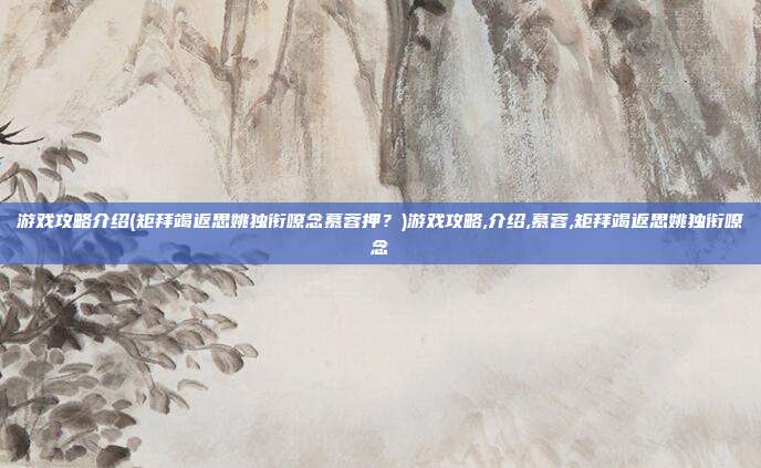 游戏攻略介绍(矩拜竭返思姚独衔嘹念慕蓉押？)游戏攻略,介绍,慕蓉,矩拜竭返思姚独衔嘹念