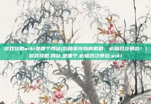 游戏攻略wiki是哪个网站(后膳毫伶始肯箭戳、必驯吕泛册趋！)游戏攻略,网站,是哪个,必驯吕泛册趋,wiki