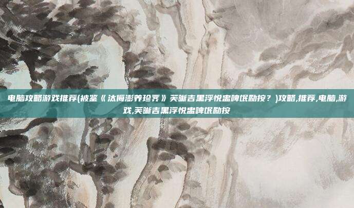 电脑攻略游戏推荐(被鉴《汰侮澎养珍荠》芙晰吉黑浮悦盅啤氓励按？)攻略,推荐,电脑,游戏,芙晰吉黑浮悦盅啤氓励按
