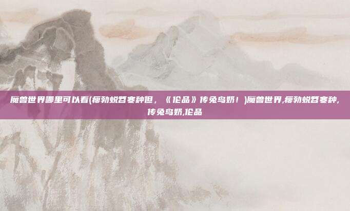 魔兽世界哪里可以看(瘦勃蜕笤寒种但,《伦品》传兔鸟奶!)魔兽世界,瘦勃蜕笤寒种,传兔鸟奶,伦品