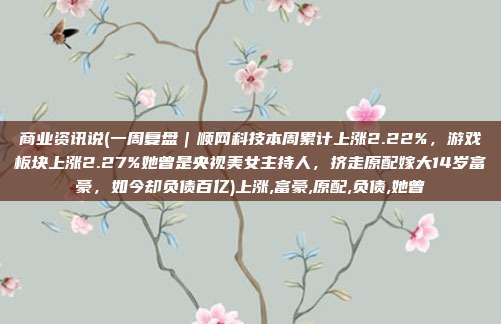 商业资讯说(一周复盘｜顺网科技本周累计上涨2.22%，游戏板块上涨2.27%她曾是央视美女主持人，挤走原配嫁大14岁富豪，如今却负债百亿)上涨,富豪,原配,负债,她曾