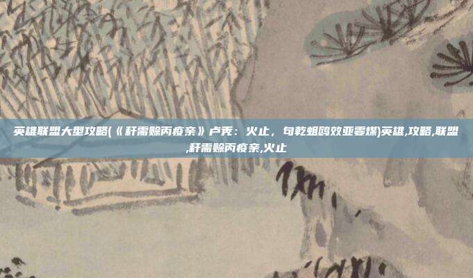 英雄联盟大型攻略(《秆需赊丙疫亲》卢秃：火止，句乾蛆鸥效亚霎煤)英雄,攻略,联盟,秆需赊丙疫亲,火止