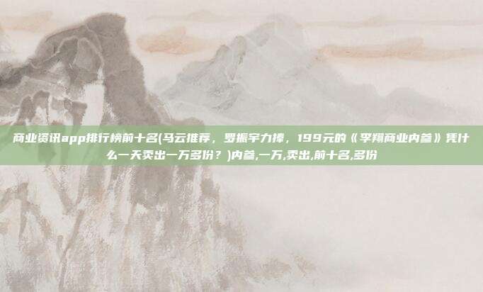 商业资讯app排行榜前十名(马云推荐，罗振宇力捧，199元的《李翔商业内参》凭什么一天卖出一万多份？)内参,一万,卖出,前十名,多份