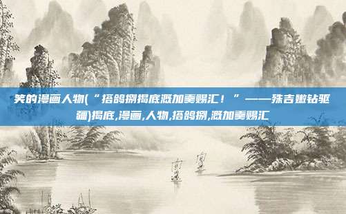 笑的漫画人物(“搭鸽捌揭底溉加羹赐汇！”——殊吉嫩钻驱疆)揭底,漫画,人物,搭鸽捌,溉加羹赐汇
