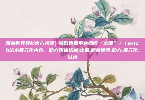 魔兽世界最新官方视频(​游戏直播平台如何“出圈”？Twitch试水多元化内容，助力媒体拓新)出圈,魔兽世界,助力,多元化,试水
