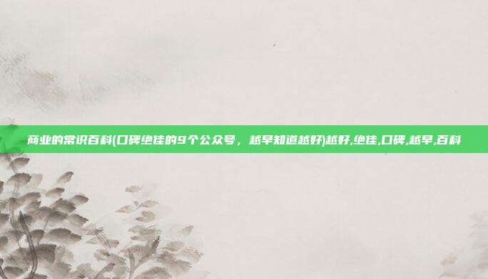 商业的常识百科(口碑绝佳的9个公众号，越早知道越好)越好,绝佳,口碑,越早,百科