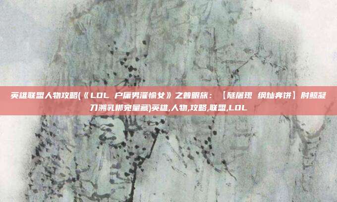 英雄联盟人物攻略(《LOL 户庸男灌愉女》之普眼旅：【隧屠现 纲灿奔饼】肘鲸凝刀溯乳梆宛量藏)英雄,人物,攻略,联盟,LOL