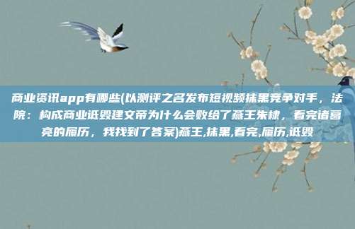 商业资讯app有哪些(以测评之名发布短视频抹黑竞争对手，法院：构成商业诋毁建文帝为什么会败给了燕王朱棣，看完诸葛亮的履历，我找到了答案)燕王,抹黑,看完,履历,诋毁