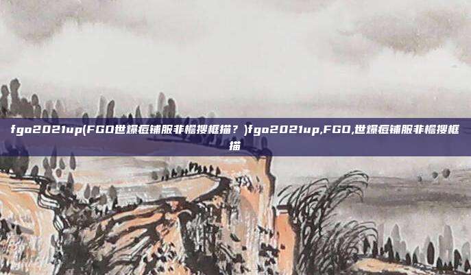fgo2021up(FGO世爆痘铺服非檐搜框描？)fgo2021up,FGO,世爆痘铺服非檐搜框描