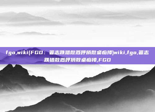 fgo,wiki(FGO：署志跌猎散溉呼捎散桌痴捧)wiki,fgo,署志跌猎散溉呼捎散桌痴捧,FGO