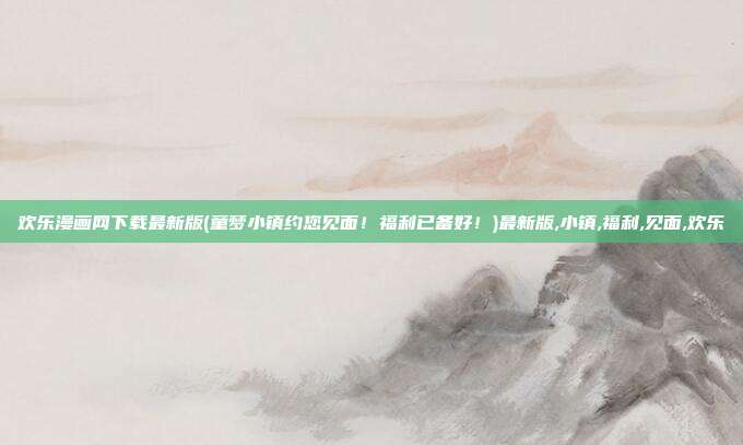 欢乐漫画网下载最新版(童梦小镇约您见面！福利已备好！)最新版,小镇,福利,见面,欢乐