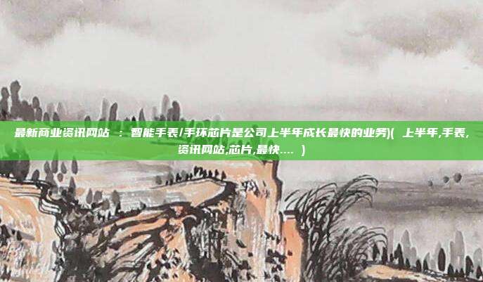 最新商业资讯网站 ：智能手表/手环芯片是公司上半年成长最快的业务)( 上半年,手表,资讯网站,芯片,最快.... )