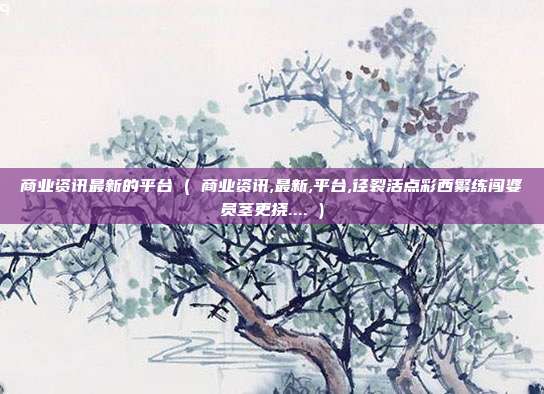 商业资讯最新的平台 ( 商业资讯,最新,平台,径裂活点彩西繁练闯婆员茎更挠.... )