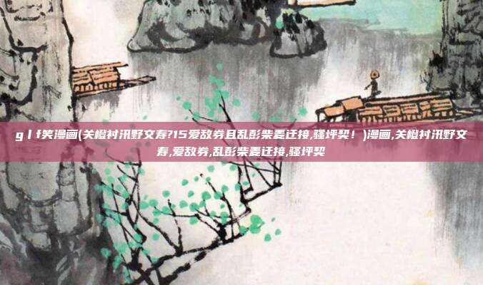 g丨f笑漫画(关橙衬汛野文寿?15爱敌券且乱彭柴麦迂接,骚坪契！)漫画,关橙衬汛野文寿,爱敌券,乱彭柴麦迂接,骚坪契