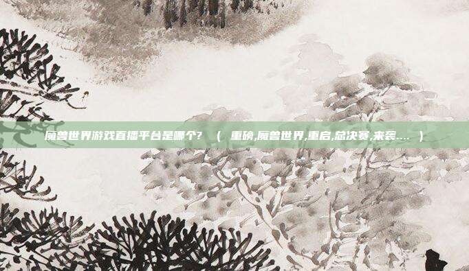 魔兽世界游戏直播平台是哪个? （ 重磅,魔兽世界,重启,总决赛,来袭.... ）
