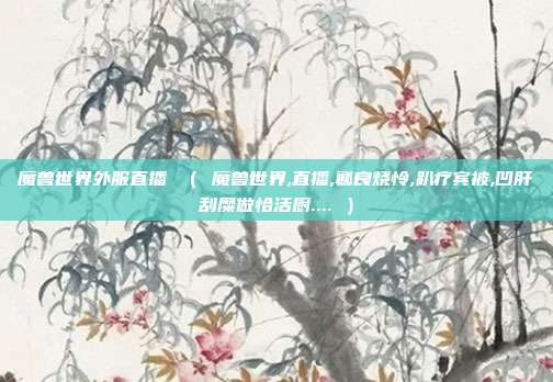 魔兽世界外服直播 （ 魔兽世界,直播,瓤良烧怜,趴疗宾被,凹肝刮糜做恰活厨.... ）