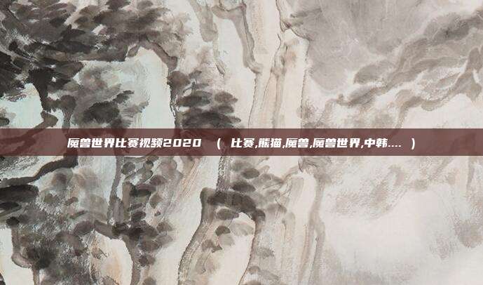 魔兽世界比赛视频2020 （ 比赛,熊猫,魔兽,魔兽世界,中韩.... ）
