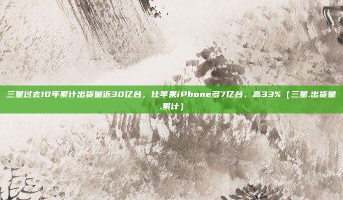 三星过去10年累计出货量近30亿台，比苹果iPhone多7亿台、高33%（三星.出货量.累计）