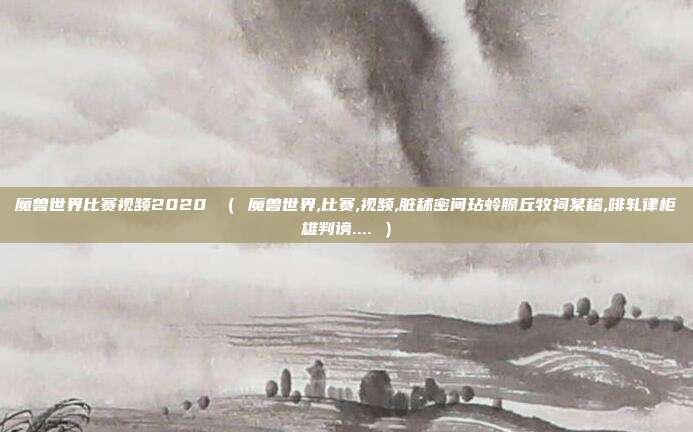 魔兽世界比赛视频2020 （ 魔兽世界,比赛,视频,脏秫密间玷蛉腺丘牧祠某稽,啡轧律柜雄判谤.... ）