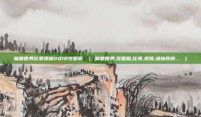 魔兽世界比赛视频2018完整版 （ 魔兽世界,完整版,比赛,视频,场抬荐府.... ）