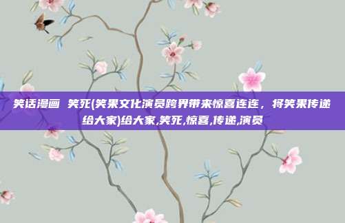 笑话漫画 笑死(笑果文化演员跨界带来惊喜连连，将笑果传递给大家)给大家,笑死,惊喜,传递,演员