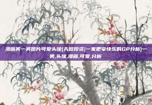 漫画笑一笑图片可爱头像(天图投资|一家肥宅快乐的GP分析)一笑,头像,漫画,可爱,分析
