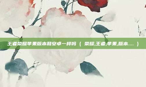 王者荣耀苹果版本和安卓一样吗 ( 荣耀,王者,苹果,版本.... )