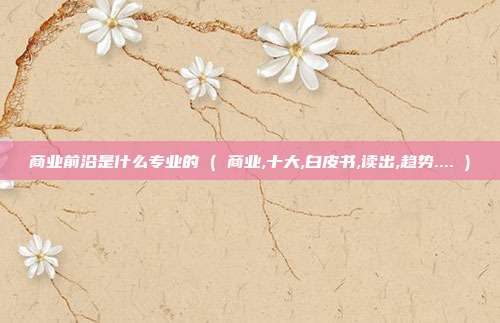 商业前沿是什么专业的 ( 商业,十大,白皮书,读出,趋势.... )