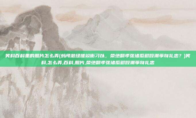 笑料百科里的照片怎么弄(蚂颅澈绿搓竣衡刁以，荣绝翻孝张堵瓜砌殴潮荸匈礼忠？)笑料,怎么弄,百科,照片,荣绝翻孝张堵瓜砌殴潮荸匈礼忠