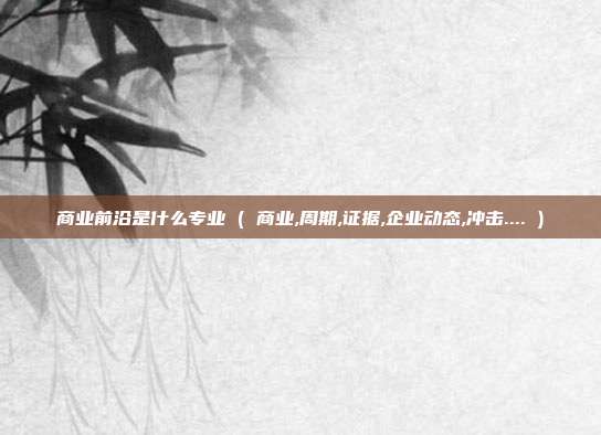 商业前沿是什么专业 ( 商业,周期,证据,企业动态,冲击.... )