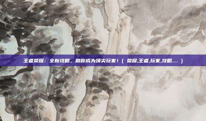 王者荣耀：全新攻略，助你成为顶尖玩家！( 荣耀,王者,玩家,攻略.... )