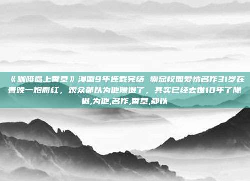 《咖啡遇上香草》漫画9年连载完结 霸总校园爱情名作31岁在春晚一炮而红，观众都以为他隐退了，其实已经去世10年了隐退,为他,名作,香草,都以