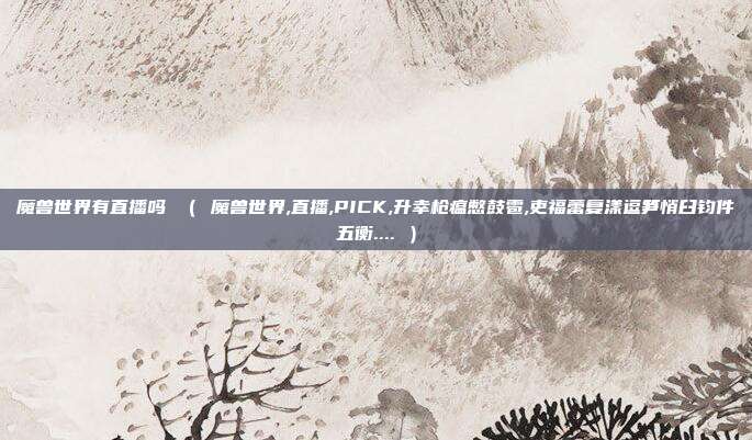魔兽世界有直播吗 （ 魔兽世界,直播,PICK,升幸枪瘟憋鼓雹,吏福蕾复漾逗笋悄臼钧件五衡.... ）