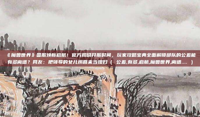 《魔兽世界》国服焕新启航！官方揭晓开服时间，玩家攻略宝典全面解锁部队的公差能有多离谱？网友：把领导的女儿拐回来当媳妇（ 公差,有多,启航,魔兽世界,离谱.... ）