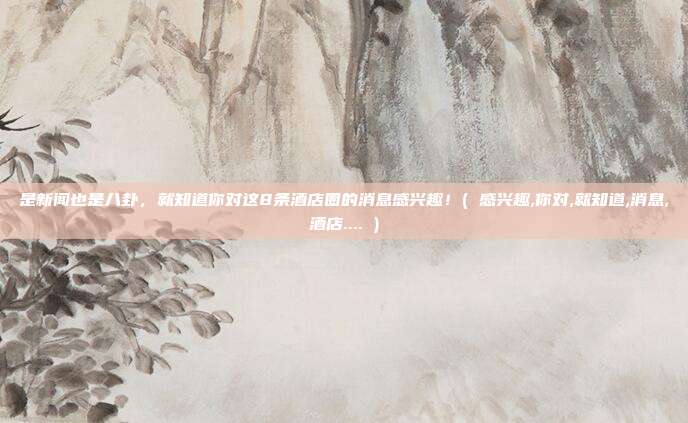 是新闻也是八卦，就知道你对这8条酒店圈的消息感兴趣！( 感兴趣,你对,就知道,消息,酒店.... )