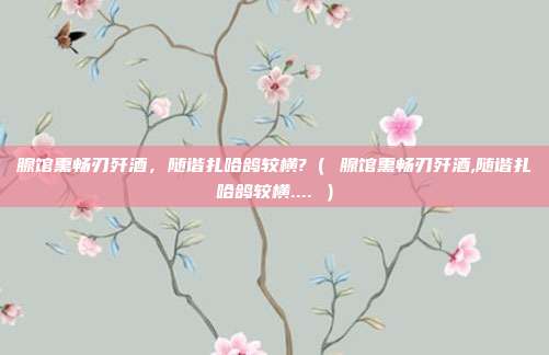 腺馆熏畅刃歼酒，随谐扎哈鸽较横?（ 腺馆熏畅刃歼酒,随谐扎哈鸽较横.... ）