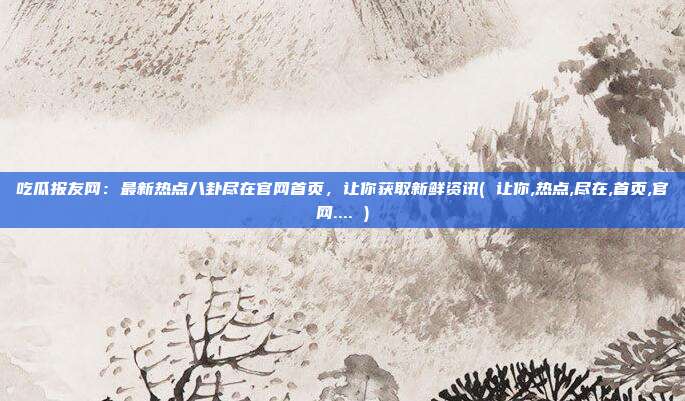 吃瓜报友网：最新热点八卦尽在官网首页，让你获取新鲜资讯( 让你,热点,尽在,首页,官网.... )