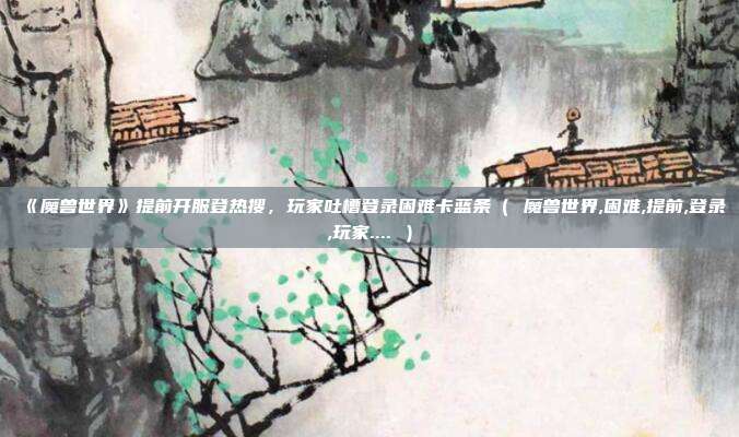 《魔兽世界》提前开服登热搜，玩家吐槽登录困难卡蓝条（ 魔兽世界,困难,提前,登录,玩家.... ）