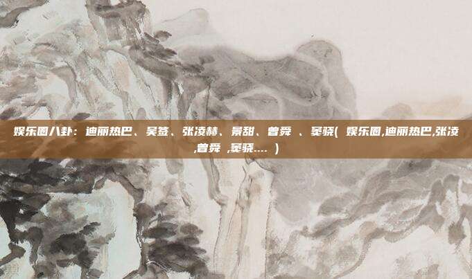 娱乐圈八卦：迪丽热巴、吴签、张凌赫、景甜、曾舜晞、窦骁( 娱乐圈,迪丽热巴,张凌,曾舜晞,窦骁.... )