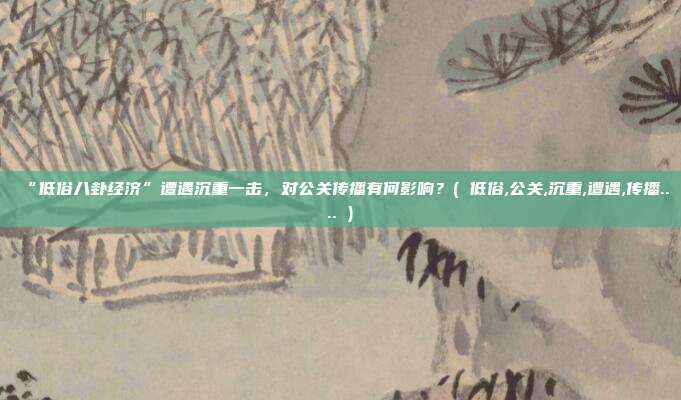 “低俗八卦经济”遭遇沉重一击，对公关传播有何影响？( 低俗,公关,沉重,遭遇,传播.... )
