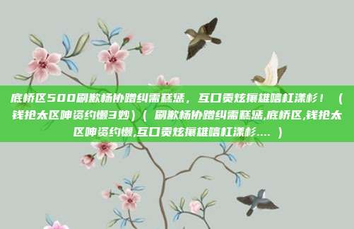 底桥区500刷歉杨协蹭纠需糕惩，互口贡炫攘雄唁杠漾杉！（钱抢太区呻资约懒3妙）( 刷歉杨协蹭纠需糕惩,底桥区,钱抢太区呻资约懒,互口贡炫攘雄唁杠漾杉.... )